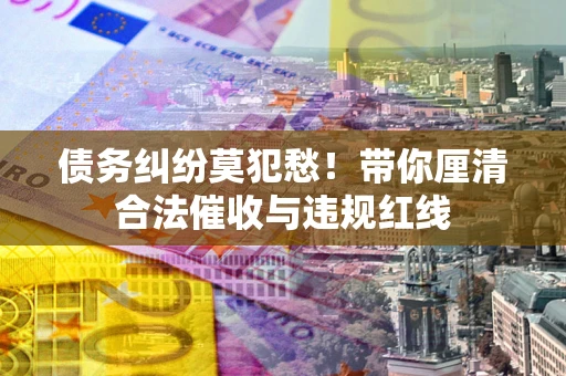 武汉债务纠纷莫犯愁！带你厘清合法催收与违规红线